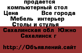 продается компьютерный стол › Цена ­ 1 000 - Все города Мебель, интерьер » Столы и стулья   . Сахалинская обл.,Южно-Сахалинск г.